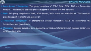  Data Access / Integration: This group comprises of JDBC, ORM, OXM, JMS and Transaction
modules. These modules basically provide support to interact with the database.
 Web: This group comprises of Web, Web-Servlet, Web-Struts and Web-Portlet. These modules
provide support to create web application.
 Transaction management: it standardized several transaction API’S to coordinates the
transactions over java objects
 Messaging: Message queues or Java Messaging services and standardizes of message sender over
standard JMS API’s
11
SPRING MODULES
4/6/2022
 