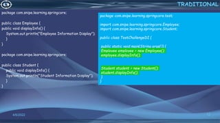 package com.snipe.learning.springcore;
public class Employee {
public void displayInfo() {
System.out.println("Employee Information Display");
}
}
package com.snipe.learning.springcore;
public class Student {
public void displayInfo() {
System.out.println("Student Information Display");
}
}
12
TRADITIONAL
4/6/2022
package com.snipe.learning.springcore.test;
import com.snipe.learning.springcore.Employee;
import com.snipe.learning.springcore.Student;
public class TestChallengeDI {
public static void main(String args[]) {
Employee employee = new Employee();
employee.displayInfo();
Student student = new Student();
student.displayInfo();
}
}
 