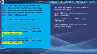 package com.snipe.learning.springcore.test;
import com.snipe.learning.springcore.Display;
import com.snipe.learning.springcore.Employee;
import com.snipe.learning.springcore.Student;
public class TestChallengeDI {
public static void main(String args[]) {
//External supply of objects on needed
//IOC should be developed inject object
// Delegate to the container to do this task
Display display = new Display(); //DELEGATE
display.setPerson(new Student()); //DELEGATE
display.displayInfo();
display = new Display();//DELEGATE
display.setPerson(new Employee());//DELEGATE
display.displayInfo();
}
}
15
DELEGATE OBJECT INIALIZATION ?
4/6/2022
• Tell spring and delegate you inject Display to
Employee and student
• Spring IOC should take care of appropriate
object initialization
• Spring should take care of POJO object
initialization
• Behaviour handled by our Java code should
directly invoke dispaly
 