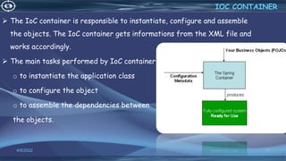 18
IOC CONTAINER
4/6/2022
 The IoC container is responsible to instantiate, configure and assemble
the objects. The IoC container gets informations from the XML file and
works accordingly.
 The main tasks performed by IoC container are:
o to instantiate the application class
o to configure the object
o to assemble the dependencies between
the objects.
 