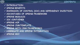  INVERSION OF CONTROL (IOC) AND DEPENDENCY INJECTION
 ADVANTAGES OF SPRING FRAMEWORK
 SPRING MODULES
 IOC CONTAINER
 SPRING AOP
 SPRING JDBCTEMPLATE
 SPRING WITH ORM FRAMEWORKS
 HIBERNATE AND SPRING INTEGRATION
 SPRING MVC
2
CONTENTS
4/6/2022
 