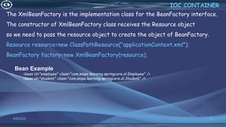 21
Bean Example
<bean id="employee" class="com.snipe.learning.springcore.di.Employee" />
<bean id="student" class="com.snipe.learning.springcore.di.Student" />
The XmlBeanFactory is the implementation class for the BeanFactory interface.
The constructor of XmlBeanFactory class receives the Resource object
so we need to pass the resource object to create the object of BeanFactory.
Resource resource=new ClassPathResource("applicationContext.xml");
BeanFactory factory=new XmlBeanFactory(resource);
IOC CONTAINER
4/6/2022
 