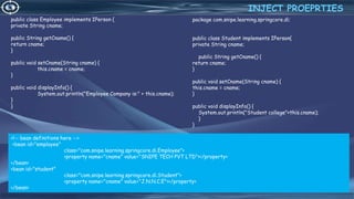 22
public class Employee implements IPerson {
private String cname;
public String getCname() {
return cname;
}
public void setCname(String cname) {
this.cname = cname;
}
public void displayInfo() {
System.out.println("Employee Company is:" + this.cname);
}
}
INJECT PROEPRTIES
4/6/2022
package com.snipe.learning.springcore.di;
public class Student implements IPerson{
private String cname;
public String getCname() {
return cname;
}
public void setCname(String cname) {
this.cname = cname;
}
public void displayInfo() {
System.out.println("Student college"+this.cname);
}
}
<!-- bean definitions here -->
<bean id="employee"
class="com.snipe.learning.springcore.di.Employee">
<property name="cname" value="SNIPE TECH PVT LTD"></property>
</bean>
<bean id="student"
class="com.snipe.learning.springcore.di.Student">
<property name="cname" value="J.N.N.C.E"></property>
</bean>
 