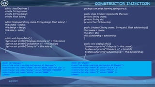 23
public class Employee {
private String cname;
private String design;
private float salary;
public Employee(String cname,String design, float salary) {
this.cname = cname;
this.design = design;
this.salary = salary;
}
public void displayInfo() {
System.out.println("Employee Company is:" + this.cname);
System.out.println("Designation is:" + this.design);
System.out.println("Salary is:" + this.salary);
}
}
CONSTRUCTOR INJECTION
4/6/2022
package com.snipe.learning.springcore.di;
public class Student implements IPerson {
private String cname;
private String std;
private float Scholorship;
public Student(String cname, String std, float scholorship) {
this.cname = cname;
this.std = std;
this.Scholorship = scholorship;
}
public void displayInfo() {
System.out.println("College is:" + this.cname);
System.out.println("Standard is:" + this.std);
System.out.println("Scholorship is:" + this.Scholorship);
}
}
<bean id="employee"
class="com.snipe.learning.springcore.di.Employee">
<constructor-arg name="cname" value="SNIPE TECH PVT LTD" />
<constructor-arg name="design" value="SOFTWARE ENGINEER" />
<constructor-arg name="salary" value="30000" />
</bean>
<bean id="student"
class="com.snipe.learning.springcore.di.Student">
<constructor-arg index="0" value="J.N.N.C.E" />
<constructor-arg index="1" value="MTech" />
<constructor-arg index="2" value="10000" />
</bean>
 