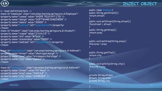 25
<!-- bean definitions here -->
<bean id="employee“ class="com.snipe.learning.springcore.di.Employee">
<property name="cname" value="SNIPE TECH PVT LTD" />
<property name="design" value="SOFTWARE ENGINEER" />
<property name="salary" value="30000" />
<property name="address" ref="empAddress"></property>
</bean>
<bean id="student“ class="com.snipe.learning.springcore.di.Student">
<property name="cname" value="J.N.N.C.E" />
<property name="std" value="MTech" />
<property name="scholorship" value="10000" />
<property name="address" ref="stdAddress"></property>
</bean>
<bean id="empAddress“ class="com.snipe.learning.springcore.di.Address">
<property name="street" value="shatrugna marga" />
<property name="area" value="srirampura 2nd stage" />
<property name="city" value="mysuru" />
</bean>
<bean id="stdAddress“ class="com.snipe.learning.springcore.di.Address">
<property name="street" value="NT Road" />
<property name="area" value="NAVULE" />
<property name="city" value="SHIMOGA" />
</bean>
INJECT OBJECT
4/6/2022
public class Address {
public String getStreet() {
return street;
}
public void setStreet(String street) {
this.street = street;
}
public String getArea() {
return area;
}
public void setArea(String area) {
this.area = area;
}
public String getCity() {
return city;
}
public void setCity(String city) {
this.city = city;
}
private String street;
private String area;
private String city;
}
 