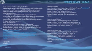 26
<?xml version="1.0" encoding="UTF-8"?>
<beans xmlns="http://www.springframework.org/schema/beans"
xmlns:xsi="http://www.w3.org/2001/XMLSchema-instance"
xmlns:util="http://www.springframework.org/schema/util"
xsi:schemaLocation="
http://www.springframework.org/schema/beans
http://www.springframework.org/schema/beans/spring-beans.xsd
http://www.springframework.org/schema/util
http://www.springframework.org/schema/util/spring-util.xsd">
<!-- bean definitions here -->
<bean id="employee"
class="com.snipe.learning.springcore.di.Employee">
<property name="cname" value="SNIPE TECH PVT LTD" />
<property name="design" value="SOFTWARE ENGINEER" />
<property name="salary" value="30000" />
<property name="address">
<bean class="com.snipe.learning.springcore.di.Address">
<property name="street" value="shatrugna marga" />
<property name="area" value="srirampura 2nd stage" />
<property name="city" value="mysuru" />
</bean>
</property>
</bean>
INNER BEAN, ALIAS
4/6/2022
<bean id="student"
class="com.snipe.learning.springcore.di.Student" name="std_details">
<property name="cname" value="J.N.N.C.E" />
<property name="std" value="MTech" />
<property name="scholorship" value="10000" />
<property name="address" ref="stdAddress" />
</bean>
<bean id="empAddress"
class="com.snipe.learning.springcore.di.Address">
<property name="street" value="shatrugna marga" />
<property name="area" value="srirampura 2nd stage" />
<property name="city" value="mysuru" />
</bean>
<bean id="stdAddress"
class="com.snipe.learning.springcore.di.Address">
<property name="street" value="NT Road" />
<property name="area" value="NAVULE" />
<property name="city" value="SHIMOGA" />
</bean>
<alias name="employee" alias="emp_details"></alias>
</beans>
 