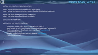 27
package com.snipe.learning.springcore.test;
import org.springframework.beans.factory.BeanFactory;
import org.springframework.context.support.ClassPathXmlApplicationContext;
import com.snipe.learning.springcore.di.Employee;
import com.snipe.learning.springcore.di.Student;
public class TestDIMAIN {
public static void main(String[] args) {
System.out.println("In CLASSPATH BEAN FACTORY");
BeanFactory factory = new ClassPathXmlApplicationContext("spring.xml");
Employee employee = (Employee) factory.getBean("emp_details");
employee.displayInfo();
Student student = (Student) factory.getBean("std_details");
student.displayInfo();
}
}
INNER BEAN, ALIAS
4/6/2022
 