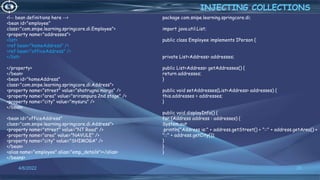 28
<!-- bean definitions here -->
<bean id="employee"
class="com.snipe.learning.springcore.di.Employee">
<property name="addresses">
<list>
<ref bean="homeAddress" />
<ref bean="officeAddress" />
</list>
</property>
</bean>
<bean id="homeAddress"
class="com.snipe.learning.springcore.di.Address">
<property name="street" value="shatrugna marga" />
<property name="area" value="srirampura 2nd stage" />
<property name="city" value="mysuru" />
</bean>
<bean id="officeAddress"
class="com.snipe.learning.springcore.di.Address">
<property name="street" value="NT Road" />
<property name="area" value="NAVULE" />
<property name="city" value="SHIMOGA" />
</bean>
<alias name="employee" alias="emp_details"></alias>
</beans>
INJECTING COLLECTIONS
4/6/2022
package com.snipe.learning.springcore.di;
import java.util.List;
public class Employee implements IPerson {
private List<Address> addresses;
public List<Address> getAddresses() {
return addresses;
}
public void setAddresses(List<Address> addresses) {
this.addresses = addresses;
}
public void displayInfo() {
for (Address address : addresses) {
System.out
.println("Address is:" + address.getStreet() + "::" + address.getArea() +
"::" + address.getCity());
}
}
}
 