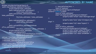30
AUTOWIRED BY NAME
4/6/2022
<!-- bean definitions here -->
<bean id="employee"
class="com.snipe.learning.springcore.di.Employee"
autowire="byName"></bean>
<bean id="home_addresses"
class="com.snipe.learning.springcore.di.Address">
<property name="street" value="shatrugna marga"
/>
<property name="area" value="srirampura 2nd
stage" />
<property name="city" value="mysuru" />
</bean>
<bean id="office_addresses"
class="com.snipe.learning.springcore.di.Address">
<property name="street" value="NT Road" />
<property name="area" value="NAVULE" />
<property name="city" value="SHIMOGA" />
</bean>
</beans>
package com.snipe.learning.springcore.di;
public class Employee implements IPerson {
private Address home_addresses;
public Address getHome_addresses() {
return home_addresses; }
public void setHome_addresses(Address
home_addresses){
this.home_addresses = home_addresses;
}
public Address getOffice_addresses() {
return office_addresses;
}
public void setOffice_addresses(Address
office_addresses) {
this.office_addresses = office_addresses; }
private Address office_addresses;
public void displayInfo() {
System.out.println("Employee Details");
System.out.println("Home
address::"+this.home_addresses.getStreet()+"
::"+this.home_addresses.getArea()+"
::"+this.home_addresses.getCity());
System.out.println("Office
address::"+this.office_addresses.getStreet()+"
::"+this.office_addresses.getArea()+"
::"+this.office_addresses.getCity());
}
}
 