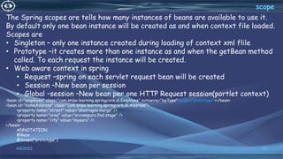 33
scope
4/6/2022
The Spring scopes are tells how many instances of beans are available to use it.
By default only one bean instance will be created as and when context file loaded.
Scopes are
• Singleton – only one instance created during loading of context xml flile
• Prototype –it creates more than one instance as and when the getBean method
called. To each request the instance will be created.
• Web aware context in spring
• Request –spring on each servlet request bean will be created
• Session –New bean per session
• Global –session –New bean per one HTTP Request session(portlet context)
<bean id="employee" class="com.snipe.learning.springcore.di.Employee" autowire="byType" scope="prototype"></bean>
<bean id="homeAddress" class="com.snipe.learning.springcore.di.Address">
<property name="street" value="shatrugna marga" />
<property name="area" value="srirampura 2nd stage" />
<property name="city" value="mysuru" />
</bean>
ANNOTATION
@Bean
@Scope("prototype")
 