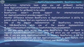 34
ApplicationContextAware, BeanNameAware
4/6/2022
• BeanFactory instantiate bean when you call getBean() method
while ApplicationContext instantiate Singleton bean when container is started,
It doesn't wait for getBean() to be called.
• BeanFactory doesn't provide support for internationalization
but ApplicationContext provides support for it.
• Another difference between BeanFactory vs ApplicationContext is ability to
publish event to beans that are registered as listener.
• One of the popular implementation of BeanFactory interface
is XMLBeanFactory while one of the popular implementation
of ApplicationContext interface is ClassPathXmlApplicationContext.
• If you are using auto wiring and using BeanFactory than you need to
register AutoWiredBeanPostProcessor using API which you can configure in
XML if you are using ApplicationContext. In summary BeanFactory is OK for
testing and non production use but ApplicationContext is more feature rich
container implementation and should be favored over BeanFactory
 