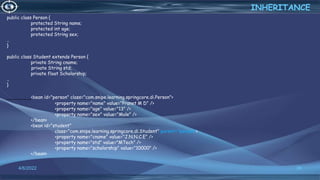 36
INHERITANCE
4/6/2022
public class Person {
protected String name;
protected int age;
protected String sex;
..
}
public class Student extends Person {
private String cname;
private String std;
private float Scholorship;
..
}
<bean id="person" class="com.snipe.learning.springcore.di.Person">
<property name="name" value="Pranet M D" />
<property name="age" value="13" />
<property name="sex" value="Male" />
</bean>
<bean id="student"
class="com.snipe.learning.springcore.di.Student" parent="person">
<property name="cname" value="J.N.N.C.E" />
<property name="std" value="MTech" />
<property name="scholorship" value="10000" />
</bean>
 