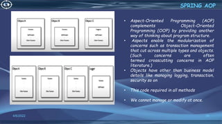 39
SPRING AOP
4/6/2022
• Aspect-Oriented Programming (AOP)
complements Object-Oriented
Programming (OOP) by providing another
way of thinking about program structure.
• Aspects enable the modularization of
concerns such as transaction management
that cut across multiple types and objects.
(Such concerns are often
termed crosscutting concerns in AOP
literature.)
• Objects have other than business model
details like managing logging, transaction,
security so on
• This code required in all methods
• We cannot manage or modify at once.
 
