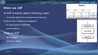 Where use AOP
 AOP is mostly used in following cases:
• to provide declarative enterprise services such
as declarative transaction management.
• It allows users to implement
custom aspects.
Steps of AOP
• Write Aspect
• Configure Aspect
40
SPRING AOP
4/6/2022
 