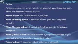 • Advice
• Advice represents an action taken by an aspect at a particular join point.
There are different types of advices:
• Before Advice: it executes before a join point.
• After Returning Advice: it executes after a joint point completes
normally.
• After Throwing Advice: it executes if method exits by throwing an
exception.
• After (finally) Advice: it executes after a join point regardless of join
point exit whether normally or exceptional return.
• Around Advice: It executes before and after a join point.
43
SPRING AOP
4/6/2022
 