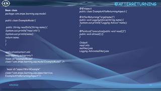 Bean class
package com.snipe.learning.aop.model;
public class ExampleModel {
public String readInfo(String name) {
System.out.println("read info");
System.out.println(name);
return name;
}
}
applicationContext.xml
<aop:aspectj-autoproxy/>
<bean id="exampleModel"
class="com.snipe.learning.aop.model.ExampleModel" />
<bean id="aspectWorkExample"
class="com.snipe.learning.aop.aspectservice.
ExampleAfteReturningAspect"/>
50
@AFTERRETURNING
4/6/2022
@@Aspect
public class ExampleAfteReturningAspect {
@AfterReturning("args(name)")
public void LoggingAdvice(String name) {
System.out.println("Logging Advice"+name);
}
@Pointcut("execution(public void read())")
public void allread() {}
}
Output:
read info
mallikarjuna
Logging Advicemallikarjuna
 