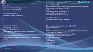 Bean class
package com.snipe.learning.aop.model;
public class ExampleModel {
public void readInfo() {
System.out.println("read info");
}
}
applicationContext.xml
<aop:aspectj-autoproxy/>
<bean id="exampleModel"
class="com.snipe.learning.aop.model.ExampleModel" />
<bean id="aspectWorkExample"
class="com.snipe.learning.aop.aspectservice.ExampleAroundA
spect"/>
51
@AROUND
4/6/2022
@Around("allread()")
public void aroundAdvice(ProceedingJoinPoint proceedingJoinPoint) {
System.out.println("Logging Advice");
try {
System.out.println("before advice");
proceedingJoinPoint.proceed();
System.out.println("after advice");
}catch(Throwable te) {
System.out.println("After Throwing");
}
}
@Pointcut("execution(public void readInfo())")
public void allread() {}
Test ::
ApplicationContext context = new ClassPathXmlApplicationContext
("applicationContext.xml");
ExampleModel exampleModel =context.getBean
("exampleModel", ExampleModel.class);
exampleModel.readInfo();
Output:
Logging Advice
before advice
read info
after advice
 