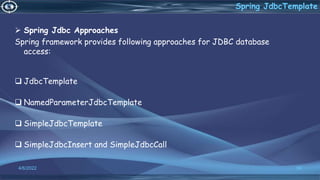 Spring Jdbc Approaches
Spring framework provides following approaches for JDBC database
access:
 JdbcTemplate
 NamedParameterJdbcTemplate
 SimpleJdbcTemplate
 SimpleJdbcInsert and SimpleJdbcCall
56
Spring JdbcTemplate
4/6/2022
 