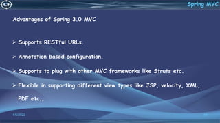 Advantages of Spring 3.0 MVC
 Supports RESTful URLs.
 Annotation based configuration.
 Supports to plug with other MVC frameworks like Struts etc.
 Flexible in supporting different view types like JSP, velocity, XML,
PDF etc.,
4/6/2022 58
Spring MVC
 