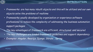 6
4/6/2022
INTRODUCTION
• Frameworks are has many inbuilt objects and this will be utilized and our own
objects solve the problems of realtime
• Frameworks usually developed by organization or experience software
professional to reduce the complexity of addressing the business automation
support packages
• The key advantages of framework are efficient, structured and secured
• The key challenges are binded framework guidelines and support dependency
• Examples :Angular, Reactjs, Django, Struts , Spring
 