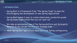 • Spring Boot is a Framework from “The Spring Team” to ease the
bootstrapping and development of new Spring Applications.
4/6/2022 62
INTRODUCTION
• Spring Boot makes it easy to create stand-alone, production-grade
Spring based Applications that you can “just run”.
• We take an opinionated view of the Spring platform and third-party
libraries so you can get started with minimum fuss.
• Most Spring Boot applications need very little Spring configuration.
 INTRODUCTION
 