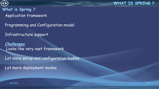 What is Spring ?
4/6/2022 63
Application framework
Programming and Configuration model
Infrastructure support
Challenges
Looks like very vast framework
Lot more setup and configuration hudles
Lot more deployment modes
 