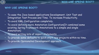 WHY USE SPRING BOOT?
• To ease the Java-based applications Development, Unit Test and
Integration Test Process and Time. To increase Productivity.
• To avoid XML Configuration completely.
• To avoid defining more Annotation Configuration(It combined some
existing Spring Framework Annotations to a simple and single
Annotation)
• To avoid writing lots of import statements
• To provide some defaults to quick start new projects within no time.
• To provide Opinionated Development approach.
4/6/2022 65
WHY USE SPRING BOOT?
 