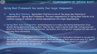 Spring Boot Framework has mainly four major Components.
 Spring Boot Starters: Spring Boot Starters is one of the major key features or
components of Spring Boot Framework. The main responsibility of Spring Boot Starter is to
combine a group of common or related dependencies into single dependencies.
 Spring Boot Auto Configurator; AutoConfigurator is to reduce the Spring Configuration. If we
develop Spring applications in Spring Boot, then We don't need to define single XML configuration and
almost no or minimal Annotation configuration. Spring Boot Auto Configurator component will take care of
providing those information.
 Spring Boot CLI: Spring Boot CLI(Command Line Interface) is a Spring Boot software to run and test
Spring Boot applications from command prompt. When we run Spring Boot applications using CLI, then it
internally uses Spring Boot Starter and Spring Boot AutoConfigurate components to resolve all
dependencies and execute the application.
4/6/2022 68
COMPONENTS OF SPRING BOOT
 