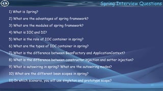 1) What is Spring?
2) What are the advantages of spring framework?
3) What are the modules of spring framework?
4) What is IOC and DI?
5) What is the role of IOC container in spring?
6) What are the types of IOC container in spring?
7) What is the difference between BeanFactory and ApplicationContext?
8) What is the difference between constructor injection and setter injection?
9) What is autowiring in spring? What are the autowiring modes?
10) What are the different bean scopes in spring?
11) In which scenario, you will use singleton and prototype scope?
80
Spring Interview Questions
 