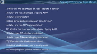 12 What are the advantages of JdbcTemplate in spring?
13) What are the advantages of spring AOP?
14) What is interceptor?
15)Does spring perform weaving at compile time?
16) What are the AOP implementation?
17) What is the front controller class of Spring MVC?
18) What does @Controller annotation?
19) What does @RequestMapping annotation?
20) What does the ViewResolver class?
21) Which ViewResolver class is widely used?
22) Does spring MVC provide validation support? 81
Spring Interview Questions
 