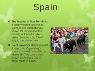  The festival of San Fermín is
a deeply rooted celebration.
Sanfermin is internationally
known for the event of the
running of the bulls, which
takes place from the 7th of
July to the 14th of July.
 Saint Joseph's Day honors St
Joseph, the Virgin Mary's
spouse. It is held annually on
March 19. This date is also
known as Father's Day in
many areas in Spain.
Spain
 