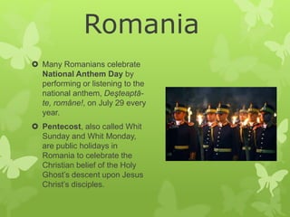  Many Romanians celebrate
National Anthem Day by
performing or listening to the
national anthem, Deşteaptă-
te, române!, on July 29 every
year.
 Pentecost, also called Whit
Sunday and Whit Monday,
are public holidays in
Romania to celebrate the
Christian belief of the Holy
Ghost’s descent upon Jesus
Christ’s disciples.
Romania
 