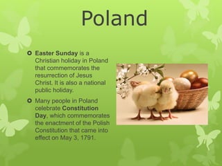  Easter Sunday is a
Christian holiday in Poland
that commemorates the
resurrection of Jesus
Christ. It is also a national
public holiday.
 Many people in Poland
celebrate Constitution
Day, which commemorates
the enactment of the Polish
Constitution that came into
effect on May 3, 1791.
Poland
 