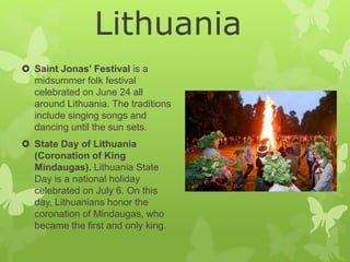  Saint Jonas' Festival is a
midsummer folk festival
celebrated on June 24 all
around Lithuania. The traditions
include singing songs and
dancing until the sun sets.
 State Day of Lithuania
(Coronation of King
Mindaugas). Lithuania State
Day is a national holiday
celebrated on July 6. On this
day, Lithuanians honor the
coronation of Mindaugas, who
became the first and only king.
Lithuania
 