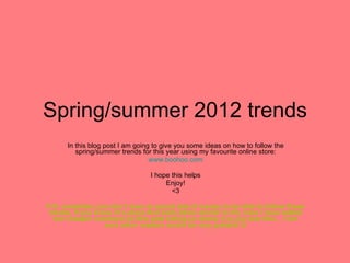 Spring/summer 2012 trends In this blog post I am going to give you some ideas on how to follow the spring/summer trends for this year using my favourite online store: www.boohoo.com I hope this helps Enjoy! <3 P.S. remember you don’t have to spend lots of money to be able to follow these trends. If you know of a place that sells items similar to the ones I have stated but cheaper comment on this post telling us where it is you saw this… I am sure other readers would be very grateful   
