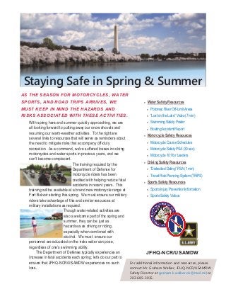 Staying Safe in Spring & Summer
AS THE SEASON FOR MOTORCYCLES, WATER
SPORTS, AND ROAD TRIPS ARRIVES, WE
MUST KEEP IN MIND THE HAZARDS AND
RISKS ASSOCIATED WITH THESE ACTIVITIES.
 Water Safety Resources
 Potomac River Off-Limit Areas
 “Lost on the Lake” Video (7 min)
 Swimming Safety Poster
 Boating Accident Report
 Motorcycle Safety Resources
 Motorcycle Course Schedules
 Motorcycle Safety PSA (30 sec)
 Motorcycle 101 for Leaders
 Driving Safety Resources
 “Distracted Dating” PSA (1 min)
 Travel Risk Planning System (TRiPS)
 Sports Safety Resources
 Sports Injury Prevention Information
 Sports Safety Videos
JFHQ-NCR/USAMDW
With spring here and summer quickly approaching, we are
all looking forward to putting away our snow shovels and
resuming our warm-weather activities. To the right are
several links to resources that will serve as reminders about
the need to mitigate risks that accompany off-duty
recreation. As a command, we've suffered losses involving
motorcycles and water sports in previous years, and we
can't become complacent.
The training required by the
Department of Defense for
motorcycle riders has been
credited with helping reduce fatal
accidents in recent years. This
training will be available at a brand new motorcycle range at
Fort Belvoir starting this spring. We must ensure our military
riders take advantage of this and similar resources at
military installations as required.
Though water-related activities are
also a welcome part of the spring and
summer, they can be just as
hazardous as driving or riding,
especially when combined with
alcohol. We must ensure our
personnel are educated on the risks water can pose,
regardless of one’s swimming ability.
The Department of Defense typically experiences an
increase in fatal accidents each spring; let's do our part to
ensure that JFHQ-NCR/USAMDW experiences no such
loss.
For additional information and resources, please
contact Mr. Graham Walker, JFHQ-NCR/USAMDW
Safety Director at graham.k.walker.civ@mail.mil or
202-685-3015.
 