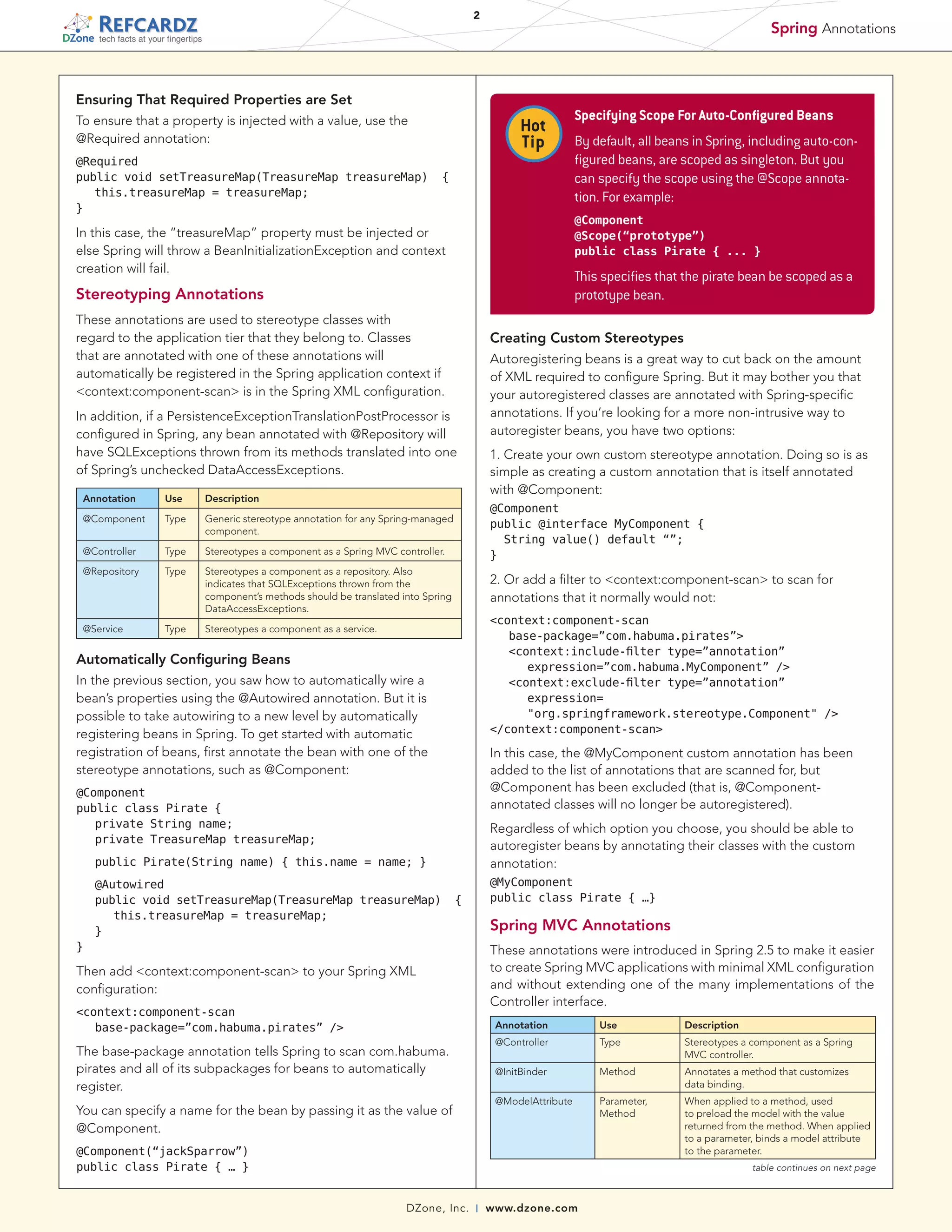 2

Spring Annotations

tech facts at your fingertips

Ensuring That Required Properties are Set
To ensure that a property is injected with a value, use the
@Required annotation:
@Required
public void setTreasureMap(TreasureMap treasureMap)
	 this.treasureMap = treasureMap;
}

Hot
Tip
{

This specifies that the pirate bean be scoped as a
prototype bean.

Stereotyping Annotations
These annotations are used to stereotype classes with
regard to the application tier that they belong to. Classes
that are annotated with one of these annotations will
automatically be registered in the Spring application context if
<context:component-scan> is in the Spring XML configuration.

Creating Custom Stereotypes
Autoregistering beans is a great way to cut back on the amount
of XML required to configure Spring. But it may bother you that
your autoregistered classes are annotated with Spring-specific
annotations. If you’re looking for a more non-intrusive way to
autoregister beans, you have two options:

In addition, if a PersistenceExceptionTranslationPostProcessor is
configured in Spring, any bean annotated with @Repository will
have SQLExceptions thrown from its methods translated into one
of Spring’s unchecked DataAccessExceptions.
Use
Type

Generic stereotype annotation for any Spring-managed
component.

@Controller

Type

Stereotypes a component as a Spring MVC controller.

@Repository

Type

Stereotypes a component as a repository. Also
indicates that SQLExceptions thrown from the
component’s methods should be translated into Spring
DataAccessExceptions.

@Service

Type

1. Create your own custom stereotype annotation. Doing so is as
simple as creating a custom annotation that is itself annotated
with @Component:

Description

@Component

Stereotypes a component as a service.

@Component
public @interface MyComponent {
  String value() default “”;
}

2. Or add a filter to <context:component-scan> to scan for
annotations that it normally would not:
<context:component-scan
	 base-package=”com.habuma.pirates”>
	 <context:include-filter type=”annotation”
	 	 expression=”com.habuma.MyComponent” />
	 <context:exclude-filter type=”annotation”
		 expression=
	 	 "org.springframework.stereotype.Component" />
</context:component-scan>

Automatically Configuring Beans
In the previous section, you saw how to automatically wire a
bean’s properties using the @Autowired annotation. But it is
possible to take autowiring to a new level by automatically
registering beans in Spring. To get started with automatic
registration of beans, first annotate the bean with one of the
stereotype annotations, such as @Component:

In this case, the @MyComponent custom annotation has been
added to the list of annotations that are scanned for, but
@Component has been excluded (that is, @Componentannotated classes will no longer be autoregistered).

@Component
public class Pirate {
	 private String name;
	 private TreasureMap treasureMap;

Regardless of which option you choose, you should be able to
autoregister beans by annotating their classes with the custom
annotation:

	 public Pirate(String name) { this.name = name; }
	 @Autowired
	 public void setTreasureMap(TreasureMap treasureMap)
		 this.treasureMap = treasureMap;
	 }
}

By default, all beans in Spring, including auto-configured beans, are scoped as singleton. But you
can specify the scope using the @Scope annotation. For example:
@Component
@Scope(“prototype”)
public class Pirate { ... }

In this case, the “treasureMap” property must be injected or
else Spring will throw a BeanInitializationException and context
creation will fail.

Annotation

Specifying Scope For Auto-Configured Beans

@MyComponent
public class Pirate { …}

{

Spring MVC Annotations
These annotations were introduced in Spring 2.5 to make it easier
to create Spring MVC applications with minimal XML configuration
and without extending one of the many implementations of the
Controller interface.

Then add <context:component-scan> to your Spring XML
configuration:
<context:component-scan
	 base-package=”com.habuma.pirates” />

Annotation

Stereotypes a component as a Spring
MVC controller.

Method

Annotates a method that customizes
data binding.

@ModelAttribute

You can specify a name for the bean by passing it as the value of
@Component.

Description

Type

@InitBinder

The base-package annotation tells Spring to scan com.habuma.
pirates and all of its subpackages for beans to automatically
register.

Use

@Controller

Parameter,
Method

When applied to a method, used
to preload the model with the value
returned from the method. When applied
to a parameter, binds a model attribute
to the parameter.

@Component(“jackSparrow”)
public class Pirate { … }

table continues on next page

DZone, Inc.

|

www.dzone.com

 