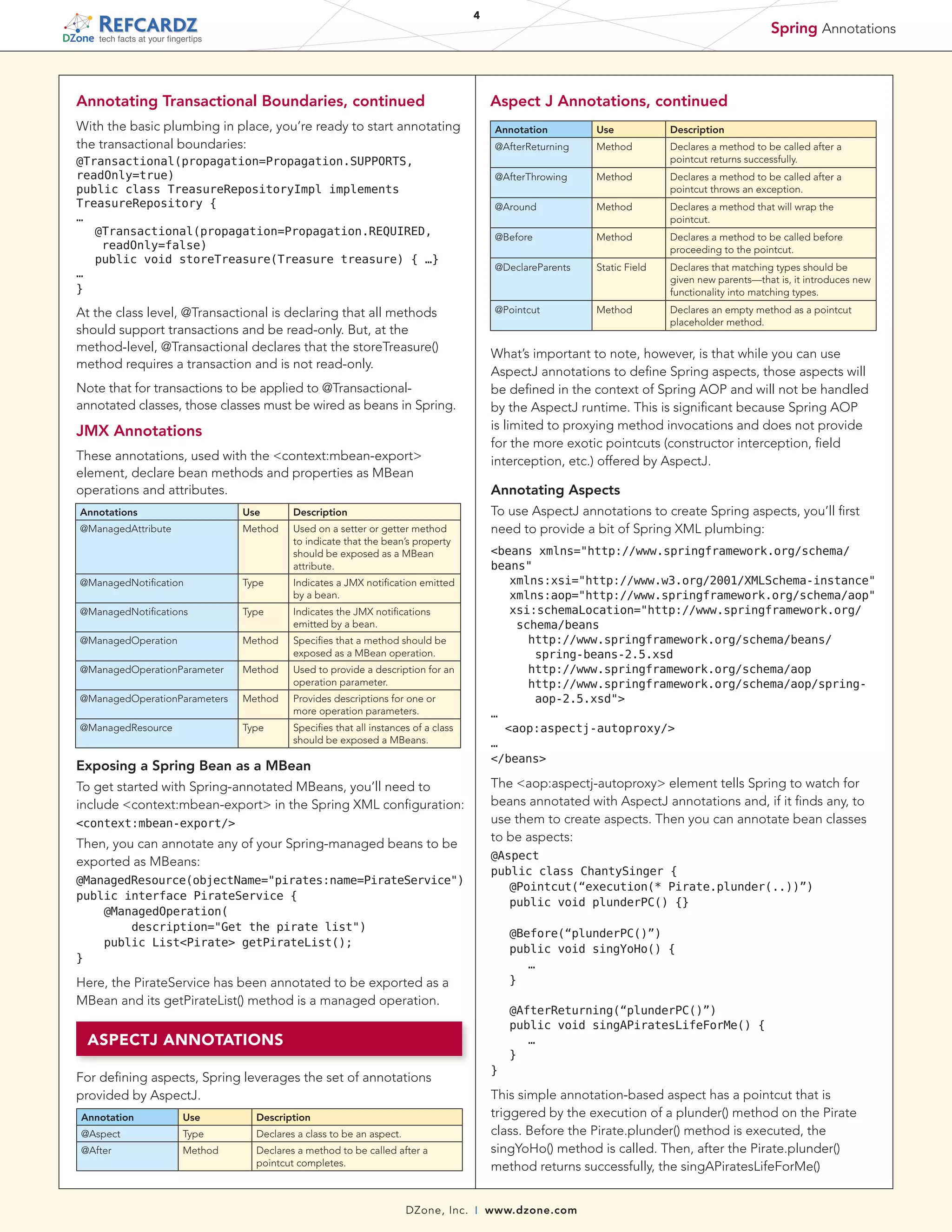 4

Spring Annotations

tech facts at your fingertips

Annotating Transactional Boundaries, continued

Aspect J Annotations, continued

With the basic plumbing in place, you’re ready to start annotating
the transactional boundaries:

Annotation

Type
Type
Method

Specifies that a method should be
exposed as a MBean operation.

@ManagedOperationParameter

Method

Used to provide a description for an
operation parameter.

@ManagedOperationParameters

Method

Provides descriptions for one or
more operation parameters.

@ManagedResource

Type

Specifies that all instances of a class
should be exposed a MBeans.

Exposing a Spring Bean as a MBean

context:mbean-export/

Then, you can annotate any of your Spring-managed beans to be
exported as MBeans:

	 @AfterReturning(“plunderPC()”)
	 public void singAPiratesLifeForMe() {
		 …
	 }
}

ASPECTJ ANNOTATIONS
For defining aspects, Spring leverages the set of annotations
provided by AspectJ.
Declares a class to be an aspect.

@After

Method

This simple annotation-based aspect has a pointcut that is
triggered by the execution of a plunder() method on the Pirate
class. Before the Pirate.plunder() method is executed, the
singYoHo() method is called. Then, after the Pirate.plunder()
method returns successfully, the singAPiratesLifeForMe()

Description

Type

Declares a method to be called after a
pointcut completes.

DZone, Inc.

Declares an empty method as a pointcut
placeholder method.

	 @Before(“plunderPC()”)
	 public void singYoHo() {
		 …
	 }

Here, the PirateService has been annotated to be exported as a
MBean and its getPirateList() method is a managed operation.

Use

Method

@Aspect
public class ChantySinger {
	 @Pointcut(“execution(* Pirate.plunder(..))”)
	 public void plunderPC() {}

@ManagedResource(objectName=pirates:name=PirateService)
public interface PirateService {
    @ManagedOperation(
        description=Get the pirate list)
public ListPirate getPirateList();
}

@Aspect

Declares that matching types should be
given new parents—that is, it introduces new
functionality into matching types.

The aop:aspectj-autoproxy element tells Spring to watch for
beans annotated with AspectJ annotations and, if it finds any, to
use them to create aspects. Then you can annotate bean classes
to be aspects:

To get started with Spring-annotated MBeans, you’ll need to
include context:mbean-export in the Spring XML configuration:

Annotation

Static Field

beans xmlns=http://www.springframework.org/schema/
beans
	 xmlns:xsi=http://www.w3.org/2001/XMLSchema-instance
	 xmlns:aop=http://www.springframework.org/schema/aop
	 si:schemaLocation=http://www.springframework.org/
x
schema/beans
	 	 ttp://www.springframework.org/schema/beans/
h
spring-beans-2.5.xsd
	 	 http://www.springframework.org/schema/aop
	 	 ttp://www.springframework.org/schema/aop/springh
aop-2.5.xsd
…
  aop:aspectj-autoproxy/
…
/beans

Indicates the JMX notifications
emitted by a bean.

@ManagedOperation

Declares a method to be called before
proceeding to the pointcut.

To use AspectJ annotations to create Spring aspects, you’ll first
need to provide a bit of Spring XML plumbing:

Indicates a JMX notification emitted
by a bean.

@ManagedNotifications

Method

Annotating Aspects

Used on a setter or getter method
to indicate that the bean’s property
should be exposed as a MBean
attribute.

@ManagedNotification

Declares a method that will wrap the
pointcut.

What’s important to note, however, is that while you can use
AspectJ annotations to define Spring aspects, those aspects will
be defined in the context of Spring AOP and will not be handled
by the AspectJ runtime. This is significant because Spring AOP
is limited to proxying method invocations and does not provide
for the more exotic pointcuts (constructor interception, field
interception, etc.) offered by AspectJ.

Description

Method

Method

@Pointcut

These annotations, used with the context:mbean-export
element, declare bean methods and properties as MBean
operations and attributes.
@ManagedAttribute

Declares a method to be called after a
pointcut throws an exception.

@DeclareParents

JMX Annotations

Use

Method

@Before

Note that for transactions to be applied to @Transactionalannotated classes, those classes must be wired as beans in Spring.

Annotations

Declares a method to be called after a
pointcut returns successfully.

@Around

At the class level, @Transactional is declaring that all methods
should support transactions and be read-only. But, at the
method-level, @Transactional declares that the storeTreasure()
method requires a transaction and is not read-only.

Description

Method

@AfterThrowing

@Transactional(propagation=Propagation.SUPPORTS,
readOnly=true)
public class TreasureRepositoryImpl implements
TreasureRepository {
…
	 Transactional(propagation=Propagation.REQUIRED,
@
readOnly=false)
	 public void storeTreasure(Treasure treasure) { …}
…
}

Use

@AfterReturning

|

www.dzone.com

 