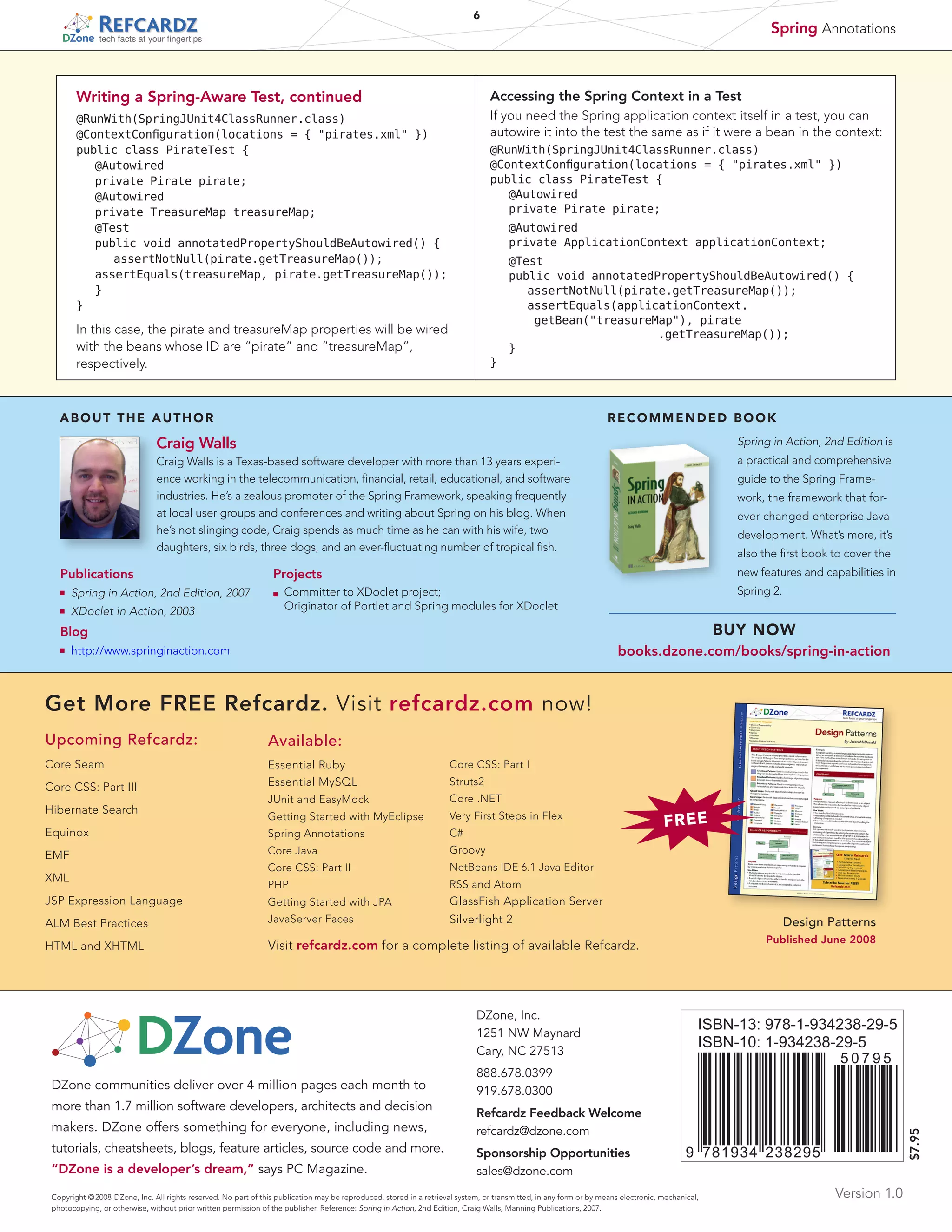 6

Spring Annotations

tech facts at your fingertips

Writing a Spring-Aware Test, continued

Accessing the Spring Context in a Test

@RunWith(SpringJUnit4ClassRunner.class)
@ContextConfiguration(locations = { pirates.xml })
public class PirateTest {
	 @Autowired
	 private Pirate pirate;
	 @Autowired
	 private TreasureMap treasureMap;
	 @Test
	 public void annotatedPropertyShouldBeAutowired() {
	 	 assertNotNull(pirate.getTreasureMap());
	 assertEquals(treasureMap, pirate.getTreasureMap());
	 }
}

If you need the Spring application context itself in a test, you can
autowire it into the test the same as if it were a bean in the context:
@RunWith(SpringJUnit4ClassRunner.class)
@ContextConfiguration(locations = { pirates.xml })
public class PirateTest {
	 @Autowired
	 private Pirate pirate;
	 @Autowired
	 private ApplicationContext applicationContext;
	
	
	
	

@Test
public void annotatedPropertyShouldBeAutowired() {
	 assertNotNull(pirate.getTreasureMap());
	 ssertEquals(applicationContext.
a
getBean(treasureMap), pirate
							
.getTreasureMap());
	 }
}

In this case, the pirate and treasureMap properties will be wired
with the beans whose ID are “pirate” and “treasureMap”,
respectively.

ABOUT THE AUTHOR

RECOMMENDED BOOK

Craig Walls

Spring in Action, 2nd Edition is

Craig Walls is a Texas-based software developer with more than 13 years experience working in the telecommunication, financial, retail, educational, and software
industries. He’s a zealous promoter of the Spring Framework, speaking frequently
at local user groups and conferences and writing about Spring on his blog. When
he’s not slinging code, Craig spends as much time as he can with his wife, two
daughters, six birds, three dogs, and an ever-fluctuating number of tropical fish.

a practical and comprehensive

Publications
n	

Spring in Action, 2nd Edition, 2007

n	

XDoclet in Action, 2003

guide to the Spring Framework, the framework that forever changed enterprise Java
development. What’s more, it’s
also the first book to cover the

Projects

new features and capabilities in

Committer to XDoclet project;
	 Originator of Portlet and Spring modules for XDoclet

Spring 2.

n	

BUY NOW

Blog
n	

books.dzone.com/books/spring-in-action

http://www.springinaction.com

Get More FREE Refcardz. Visit refcardz.com now!
Upcoming Refcardz:

Available:

Core Seam

Essential Ruby
Essential MySQL

Core CSS: Part I

JUnit and EasyMock

Core .NET

Getting Started with MyEclipse

Very First Steps in Flex

Equinox

Spring Annotations

C#

EMF

Core Java

Groovy

Core CSS: Part II

NetBeans IDE 6.1 Java Editor

PHP

RSS and Atom

JSP Expression Language

Getting Started with JPA

GlassFish Application Server

ALM Best Practices

JavaServer Faces

Silverlight 2

Hibernate Search

XML

HTML and XHTML

Struts2

FREE

Design Patterns
Published June 2008

Visit refcardz.com for a complete listing of available Refcardz.

DZone, Inc.
1251 NW Maynard
Cary, NC 27513

DZone communities deliver over 4 million pages each month to
more than 1.7 million software developers, architects and decision
makers. DZone offers something for everyone, including news,
tutorials, cheatsheets, blogs, feature articles, source code and more.
“DZone is a developer’s dream,” says PC Magazine.

ISBN-13: 978-1-934238-29-5
ISBN-10: 1-934238-29-5
50795

888.678.0399
919.678.0300
Refcardz Feedback Welcome
refcardz@dzone.com
Sponsorship Opportunities
sales@dzone.com

$7.95

Core CSS: Part III

9 781934 238295

Copyright © 2008 DZone, Inc. All rights reserved. No part of this publication may be reproduced, stored in a retrieval system, or transmitted, in any form or by means electronic, mechanical,
photocopying, or otherwise, without prior written permission of the publisher. Reference: Spring in Action, 2nd Edition, Craig Walls, Manning Publications, 2007.

Version 1.0

 
