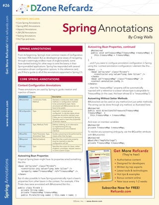 #26
Get More Refcardz! Visit refcardz.com

tech facts at your fingertips
CONTENTS INCLUDE:
n	

Spring MVC Annotations

n	

AspectJ Annotations

n	

JSR-250 Annotations

n	

Testing Annotations

n	

Spring Annotations

Core Spring Annotations

n	

Hot Tips and more...

By Craig Walls
Autowiring Bean Properties, continued

SPRING ANNOTATIONS

	 @Autowired
	 public void setTreasureMap(TreasureMap treasureMap) {
		 this.treasureMap = treasureMap;
	 }
}

From its beginning, Spring’s most common means of configuration
has been XML-based. But as developers grow weary of navigating
through a seemingly endless maze of angle-brackets, some
have started looking for other ways to wire the beans in their
Spring-enabled applications. Spring has responded with several
annotation-driven configuration options. In this reference card,
you'll find a guide to all of the annotations supported in Spring 2.5.

…and if you were to configure annotation configuration in Spring
using the <context:annotation-configuration> element like this…
<beans ... >
	 <bean id="pirate" class="Pirate">
		 <constructor-arg value="Long John Silver" />
	 </bean>
	 <bean id="treasureMap" class="TreasureMap" />
	 <context:annotation-config />
</beans>

CORE SPRING ANNOTATIONS
Context Configuration Annotations

…then the “treasureMap” property will be automatically
injected with a reference to a bean whose type is assignable to
TreasureMap (in this case, the bean whose ID is “treasureMap”).

These annotations are used by Spring to guide creation and
injection of beans.
Use

Description

@Autowired

Constructor, Field,
Method

Declares a constructor, field, setter
method, or configuration method
to be autowired by type. Items
annotated with @Autowired do not
have to be public.

@Configurable

Type

Used with <context:springconfigured> to declare types whose
properties should be injected, even
if they are not instantiated by Spring.
Typically used to inject the properties
of domain objects.

@Order

Type, Method, Field

Defines ordering, as an alternative
to implementing the org.
springframework.core.Ordered
interface.

@Qualifier

Field, Parameter, Type,
Annotation Type

Guides autowiring to be performed by
means other than by type.

@Required

Method (setters)

Specifies that a particular property
must be injected or else the
configuration will fail.

@Scope

www.dzone.com

Annotation

Type

Specifies the scope of a bean, either
singleton, prototype, request, session,
or some custom scope.

Autowiring Without Setter Methods
@Autowired can be used on any method (not just setter methods).
The wiring can be done through any method, as illustrated here:
@Autowired
public void directionsToTreasure(TreasureMap
treasureMap) {
this.treasureMap = treasureMap;
}

And even on member variables:
@Autowired
private TreasureMap treasureMap;

To resolve any autowiring ambiguity, use the @Qualifier attribute
with @Autowired.
@Autowired
@Qualifier(“mapToTortuga”)
private TreasureMap treasureMap;

Get More Refcardz
(They’re free!)

Spring Annotations

Autowiring Bean Properties
A typical Spring bean might have its properties wired something
like this:

	Authoritative content
	Designed for developers
n 	Written by top experts
n 	Latest tools & technologies
n	 Hot tips & examples
n 	Bonus content online
n 	New issue every 1-2 weeks
n

n

<bean id=”pirate” class=”Pirate”>
	 <constructor-arg value=”Long John Silver” />
	 <property name=”treasureMap” ref=”treasureMap” />
</bean>

But it’s also possible to have Spring automatically inject a bean’s
properties from other beans in the context. For example, if the
Pirate class were annotated with @Autowired like this…

Subscribe Now for FREE!
Refcardz.com

public class Pirate {
	 private String name;
	 private TreasureMap treasureMap;
	 public Pirate(String name) { this.name = name; }
DZone, Inc.

|

www.dzone.com

 
