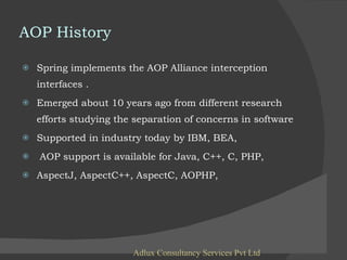 AOP History Spring implements the AOP Alliance interception interfaces . Emerged about 10 years ago from different research efforts studying the separation of concerns in software Supported in industry today by IBM, BEA, AOP support is available for Java, C++, C, PHP,  AspectJ, AspectC++, AspectC, AOPHP,  Adlux Consultancy Services Pvt Ltd 