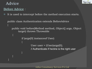 Advice Before Advice  : It is used to intercept before the method execution starts. public class Authentication extends BeforeAdvice  { public void before(Method method, Object[] args, Object    target) throws Throwable  {   if (args[0] instanceof User)  { User user = (User)args[0];  // Authenticate if he/she is the right user   }   }    } Adlux Consultancy Services Pvt Ltd 