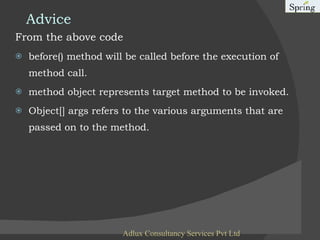 Advice From the above code before() method will be called before the execution of method call. method object represents target method to be invoked. Object[] args refers to the various arguments that are passed on to the method. Adlux Consultancy Services Pvt Ltd 