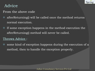 Advice From the above code afterReturning() will be called once the method returns normal execution. If some exception happens in the method execution the afterReturning() method will never be called. Throws Advice  : some kind of exception happens during the execution of a method, then to handle the exception properly. Adlux Consultancy Services Pvt Ltd 
