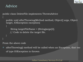 Advice public class DeleteFile implements ThrowsAdvice {  public void afterThrowing(Method method, Object[] args, Object target, IOException exception)  {  String targetFileName = (String)args[2];  // Code to delete the target file.  }   }   From the above code afterThrowing() method will be called when an Exception, that too of type IOException is thrown Adlux Consultancy Services Pvt Ltd 