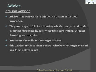 Advice Around Advice : Advice that surrounds a joinpoint such as a method invocation. They are responsible for choosing whether to proceed to the joinpoint executing by returning their own return value or throwing an exception. Intercepts the calls to the target method. this Advice provides finer control whether the target method has to be called or not. Adlux Consultancy Services Pvt Ltd 