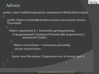 Advice public class ValidateArguments implements MethodInterceptor {   public Object invoke(MethodInvocation invocation) throws Throwable  {   Object arguments [] = invocation.getArguments();  if ((arguments[0] instanceof Parent) && (arguments[1]    instanceof Child) )  {  Object returnValue = invocation.proceed();  return returnValue;  }  throw new Exception ("Arguments are of wrong type");   } } Adlux Consultancy Services Pvt Ltd 