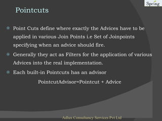 Pointcuts Point Cuts   define where exactly the Advices have to be applied in various Join Points i.e Set of Joinpoints specifying when an advice should fire. Generally they act as Filters for the application of various Advices into the real implementation. Each built-in Pointcuts has an advisor PointcutAdvisor=Pointcut + Advice Adlux Consultancy Services Pvt Ltd 