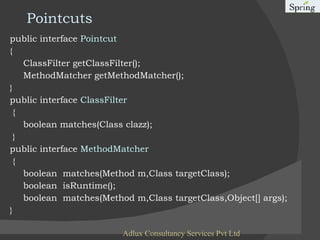 Pointcuts public interface  Pointcut   { ClassFilter getClassFilter(); MethodMatcher getMethodMatcher(); } public interface  ClassFilter { boolean matches(Class clazz); } public interface  MethodMatcher   { boolean  matches(Method m,Class targetClass); boolean  isRuntime(); boolean  matches(Method m,Class targetClass,Object[] args); } Adlux Consultancy Services Pvt Ltd 