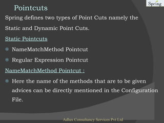 Pointcuts Spring defines two types of Point Cuts namely the  Static and Dynamic Point Cuts.  Static Pointcuts NameMatchMethod Pointcut Regular Expression Pointcut NameMatchMethod Pointcut : Here the name of the methods that are to be given advices can be directly mentioned in the Configuration File.  Adlux Consultancy Services Pvt Ltd 
